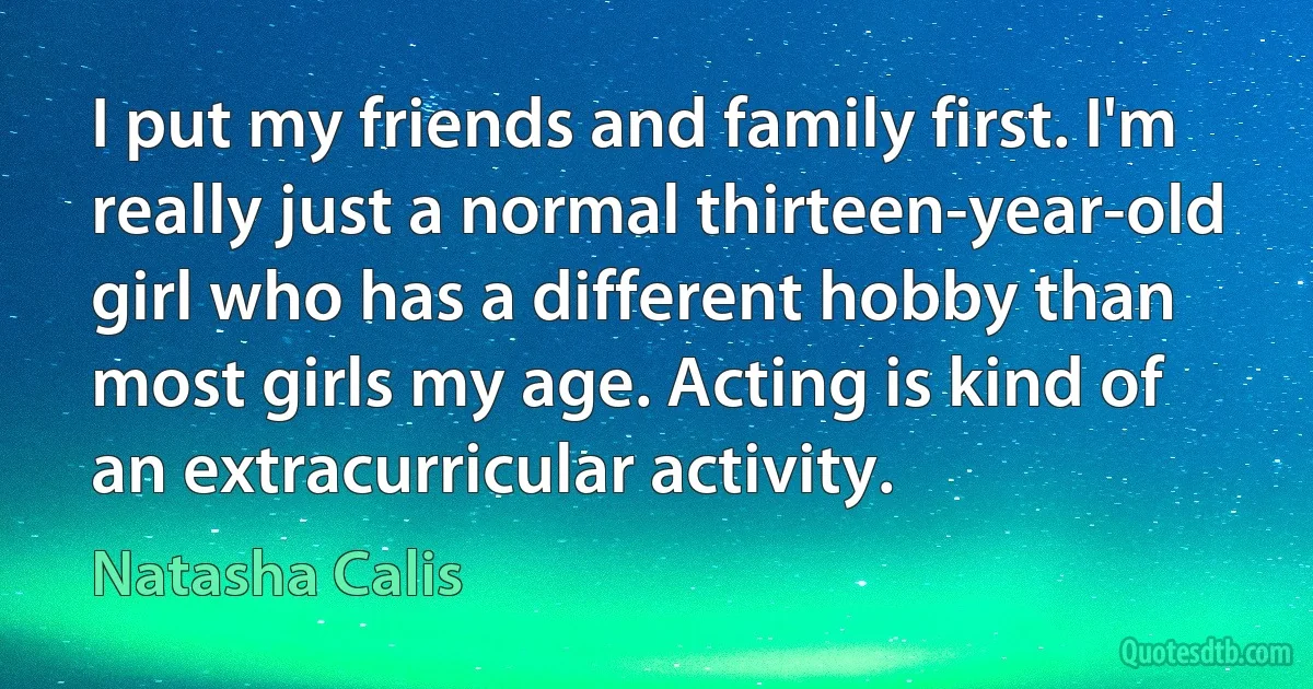 I put my friends and family first. I'm really just a normal thirteen-year-old girl who has a different hobby than most girls my age. Acting is kind of an extracurricular activity. (Natasha Calis)