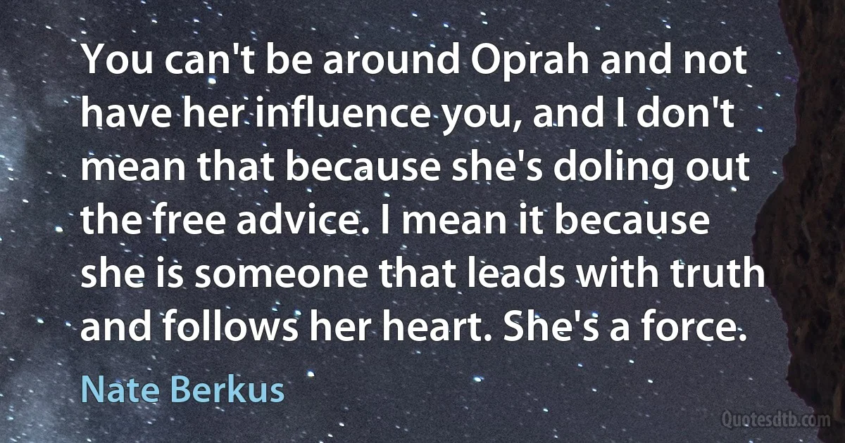 You can't be around Oprah and not have her influence you, and I don't mean that because she's doling out the free advice. I mean it because she is someone that leads with truth and follows her heart. She's a force. (Nate Berkus)