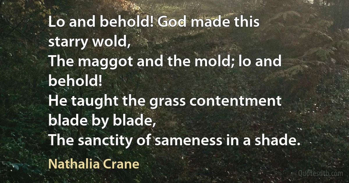 Lo and behold! God made this
starry wold,
The maggot and the mold; lo and
behold!
He taught the grass contentment
blade by blade,
The sanctity of sameness in a shade. (Nathalia Crane)