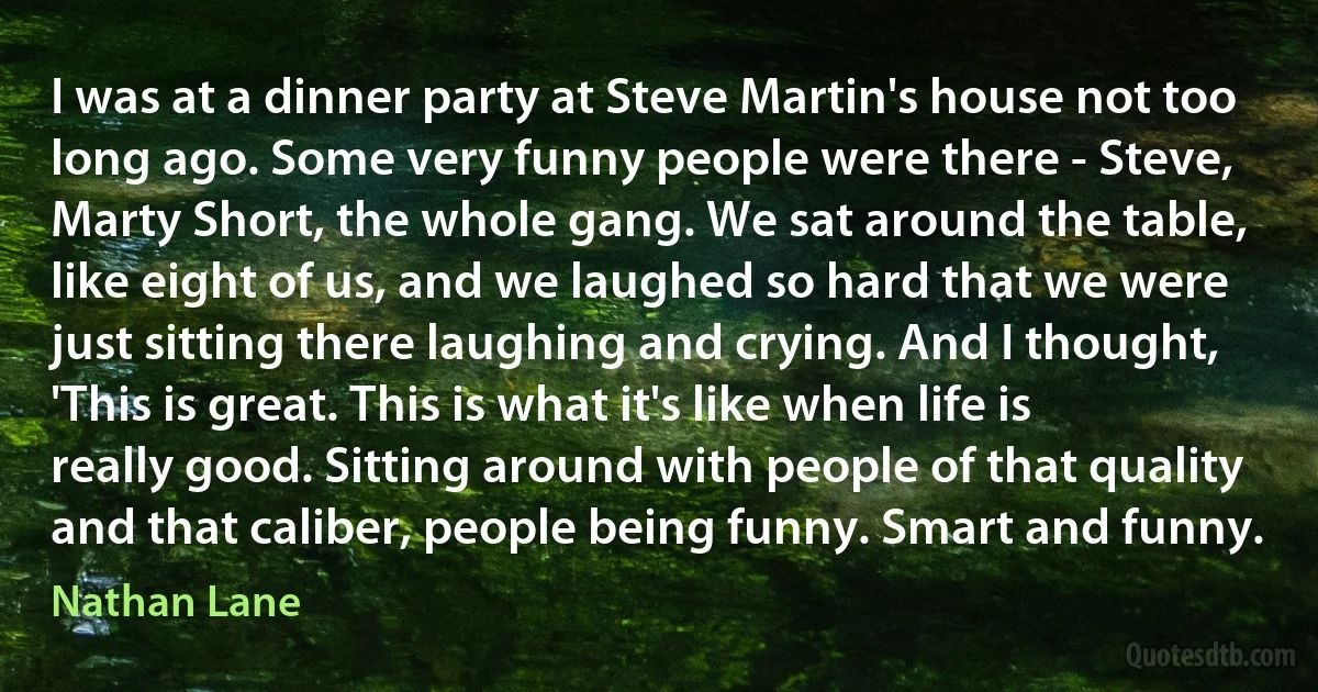 I was at a dinner party at Steve Martin's house not too long ago. Some very funny people were there - Steve, Marty Short, the whole gang. We sat around the table, like eight of us, and we laughed so hard that we were just sitting there laughing and crying. And I thought, 'This is great. This is what it's like when life is really good. Sitting around with people of that quality and that caliber, people being funny. Smart and funny. (Nathan Lane)