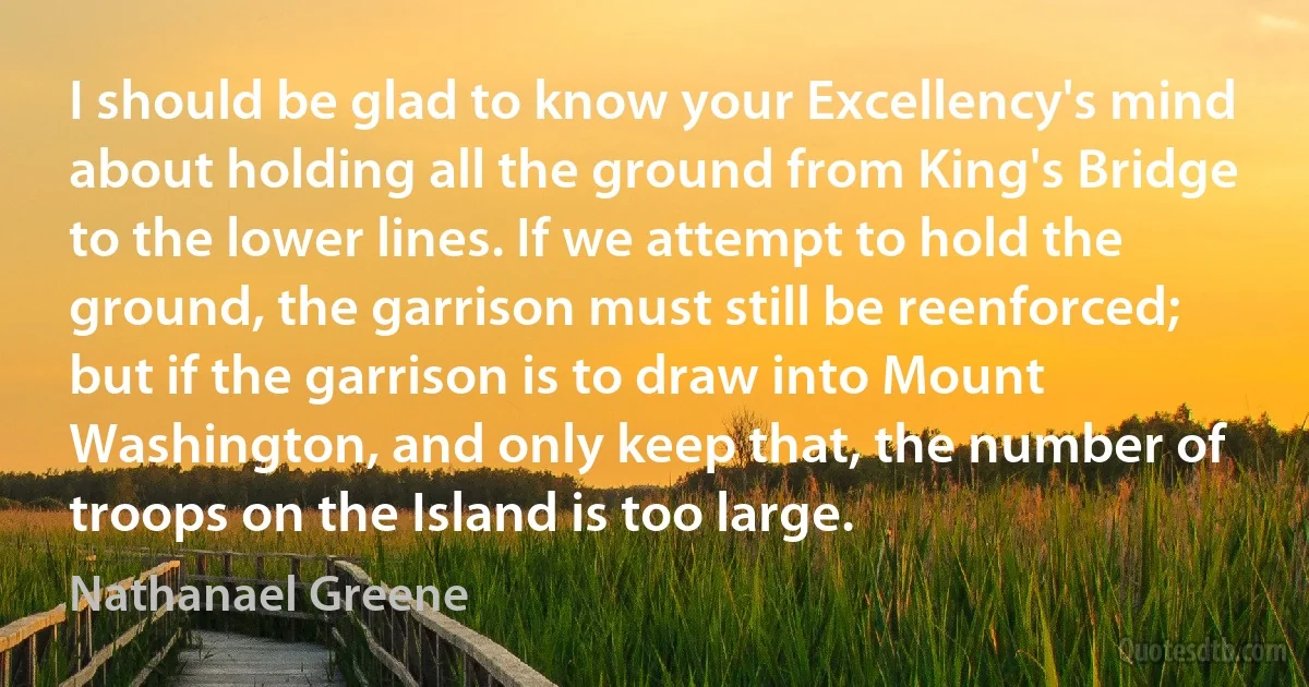 I should be glad to know your Excellency's mind about holding all the ground from King's Bridge to the lower lines. If we attempt to hold the ground, the garrison must still be reenforced; but if the garrison is to draw into Mount Washington, and only keep that, the number of troops on the Island is too large. (Nathanael Greene)