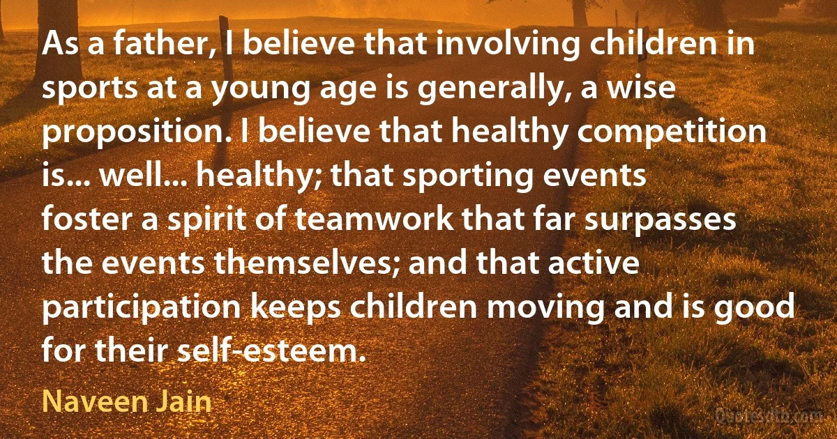 As a father, I believe that involving children in sports at a young age is generally, a wise proposition. I believe that healthy competition is... well... healthy; that sporting events foster a spirit of teamwork that far surpasses the events themselves; and that active participation keeps children moving and is good for their self-esteem. (Naveen Jain)