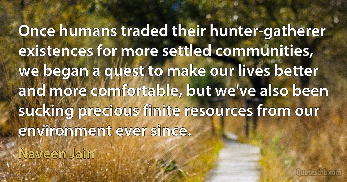 Once humans traded their hunter-gatherer existences for more settled communities, we began a quest to make our lives better and more comfortable, but we've also been sucking precious finite resources from our environment ever since. (Naveen Jain)