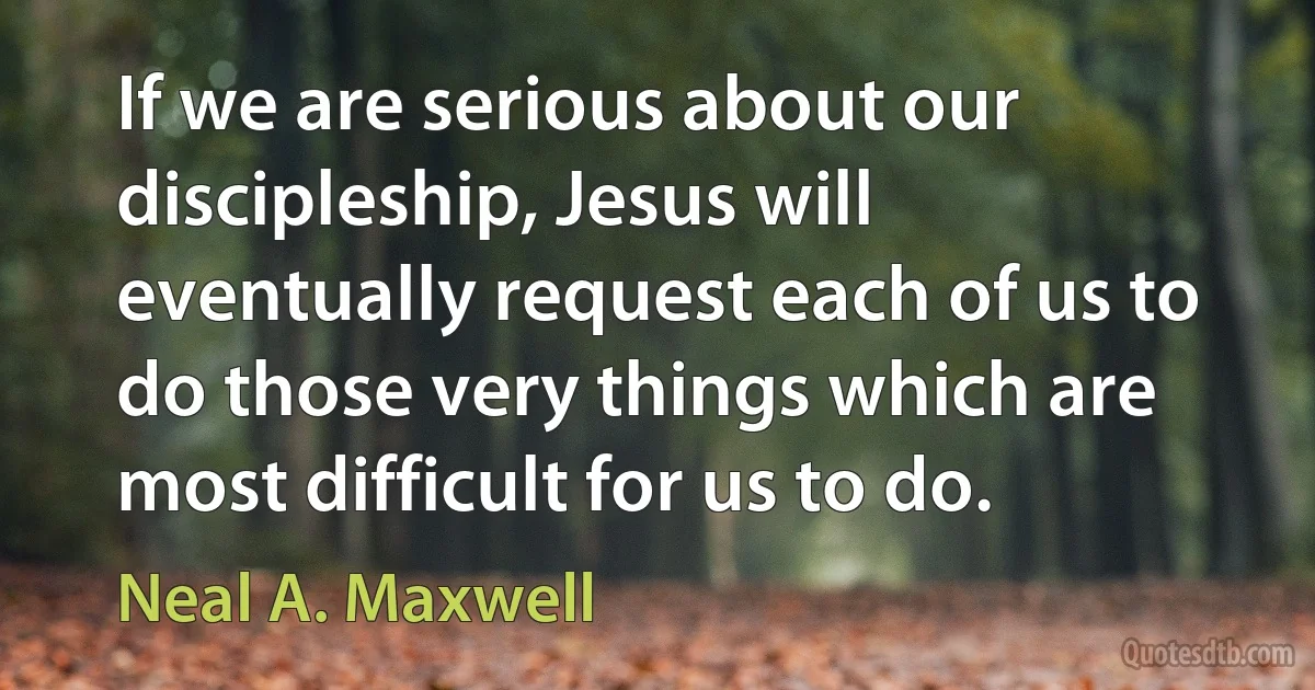 If we are serious about our discipleship, Jesus will eventually request each of us to do those very things which are most difficult for us to do. (Neal A. Maxwell)