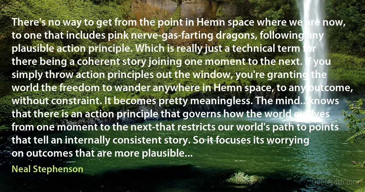 There's no way to get from the point in Hemn space where we are now, to one that includes pink nerve-gas-farting dragons, following any plausible action principle. Which is really just a technical term for there being a coherent story joining one moment to the next. If you simply throw action principles out the window, you're granting the world the freedom to wander anywhere in Hemn space, to any outcome, without constraint. It becomes pretty meaningless. The mind...knows that there is an action principle that governs how the world evolves from one moment to the next-that restricts our world's path to points that tell an internally consistent story. So it focuses its worrying on outcomes that are more plausible... (Neal Stephenson)