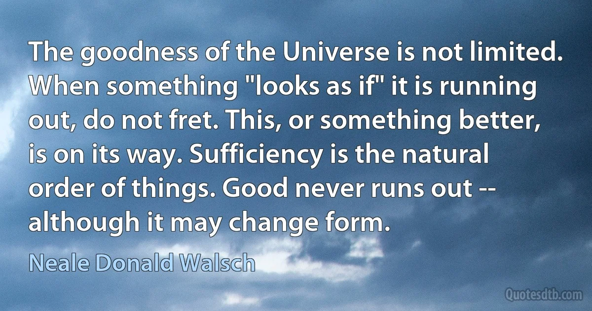 The goodness of the Universe is not limited. When something "looks as if" it is running out, do not fret. This, or something better, is on its way. Sufficiency is the natural order of things. Good never runs out -- although it may change form. (Neale Donald Walsch)