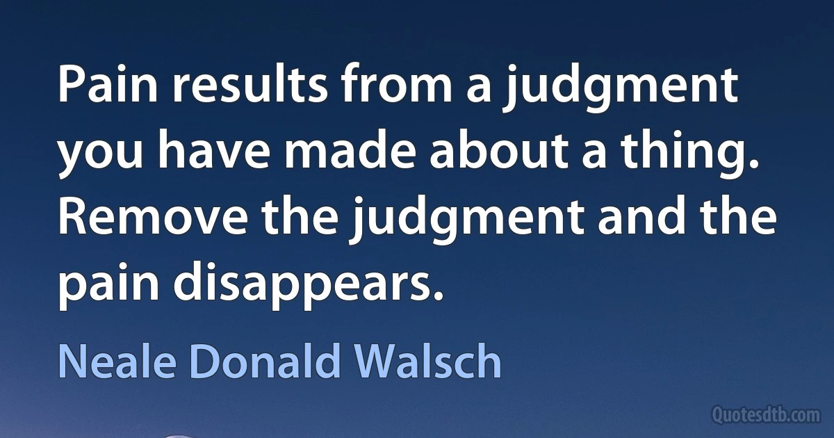 Pain results from a judgment you have made about a thing. Remove the judgment and the pain disappears. (Neale Donald Walsch)