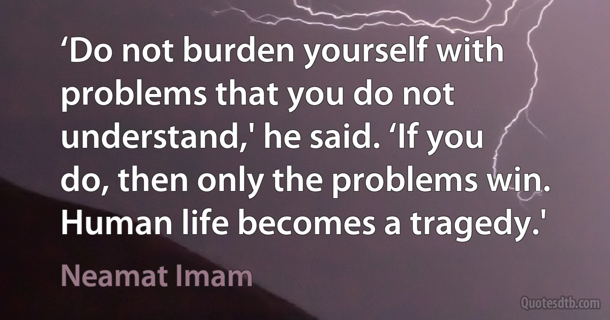 ‘Do not burden yourself with problems that you do not understand,' he said. ‘If you do, then only the problems win. Human life becomes a tragedy.' (Neamat Imam)