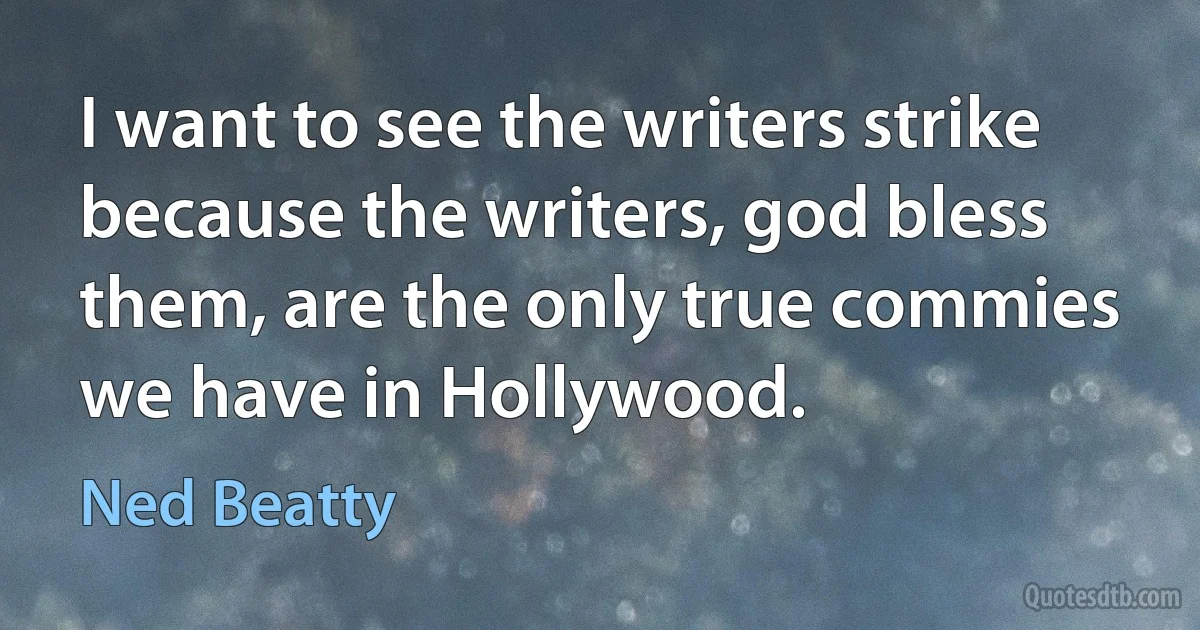 I want to see the writers strike because the writers, god bless them, are the only true commies we have in Hollywood. (Ned Beatty)