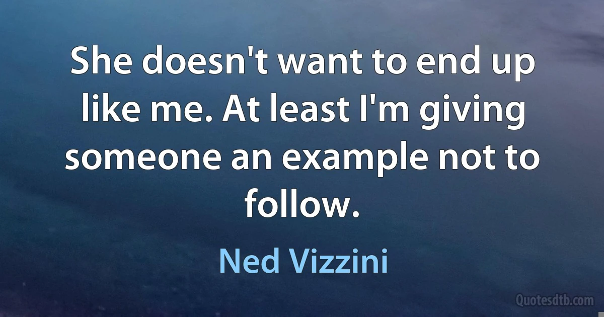 She doesn't want to end up like me. At least I'm giving someone an example not to follow. (Ned Vizzini)