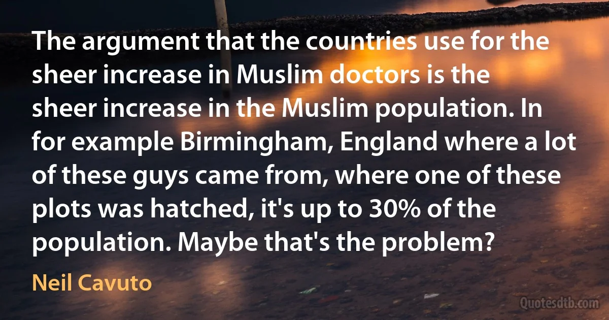 The argument that the countries use for the sheer increase in Muslim doctors is the sheer increase in the Muslim population. In for example Birmingham, England where a lot of these guys came from, where one of these plots was hatched, it's up to 30% of the population. Maybe that's the problem? (Neil Cavuto)