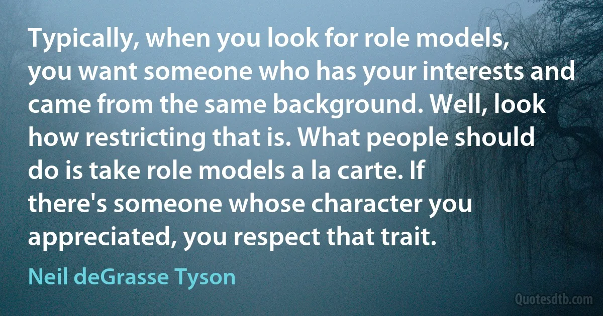 Typically, when you look for role models, you want someone who has your interests and came from the same background. Well, look how restricting that is. What people should do is take role models a la carte. If there's someone whose character you appreciated, you respect that trait. (Neil deGrasse Tyson)