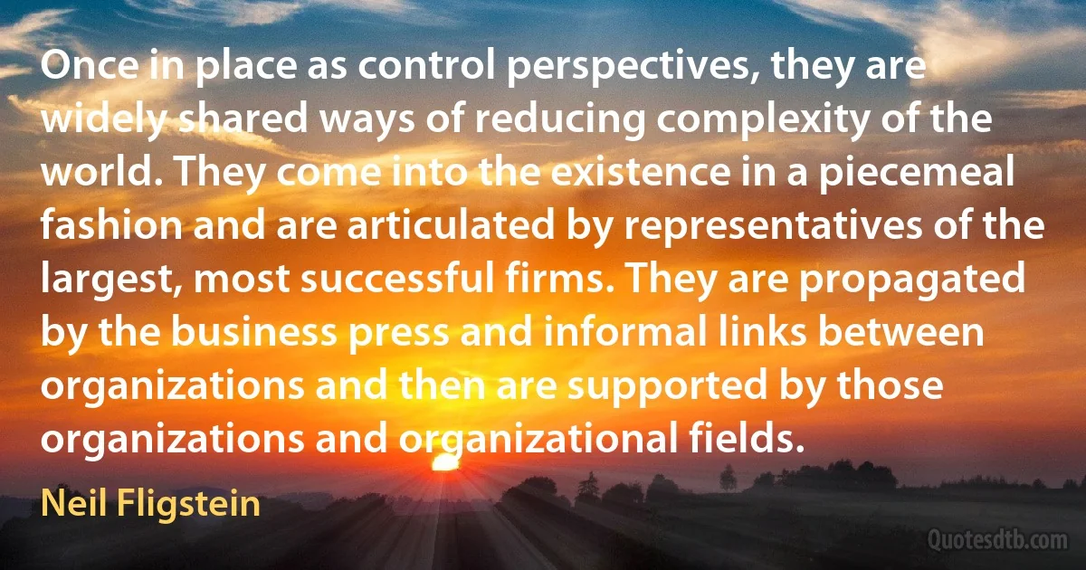 Once in place as control perspectives, they are widely shared ways of reducing complexity of the world. They come into the existence in a piecemeal fashion and are articulated by representatives of the largest, most successful firms. They are propagated by the business press and informal links between organizations and then are supported by those organizations and organizational fields. (Neil Fligstein)