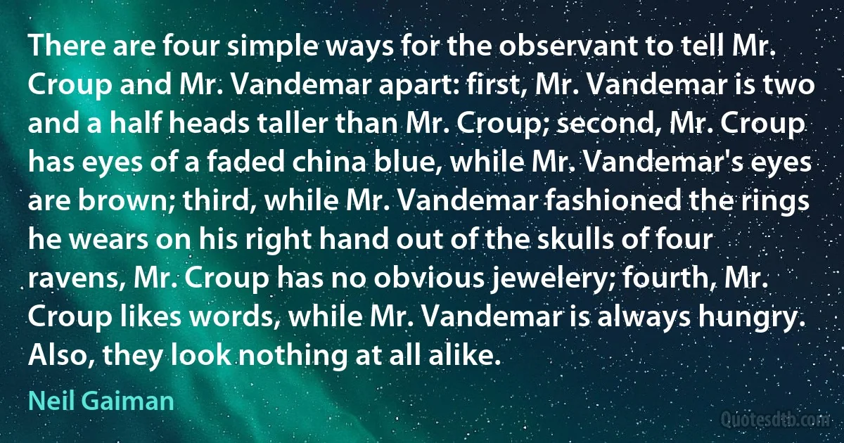 There are four simple ways for the observant to tell Mr. Croup and Mr. Vandemar apart: first, Mr. Vandemar is two and a half heads taller than Mr. Croup; second, Mr. Croup has eyes of a faded china blue, while Mr. Vandemar's eyes are brown; third, while Mr. Vandemar fashioned the rings he wears on his right hand out of the skulls of four ravens, Mr. Croup has no obvious jewelery; fourth, Mr. Croup likes words, while Mr. Vandemar is always hungry. Also, they look nothing at all alike. (Neil Gaiman)