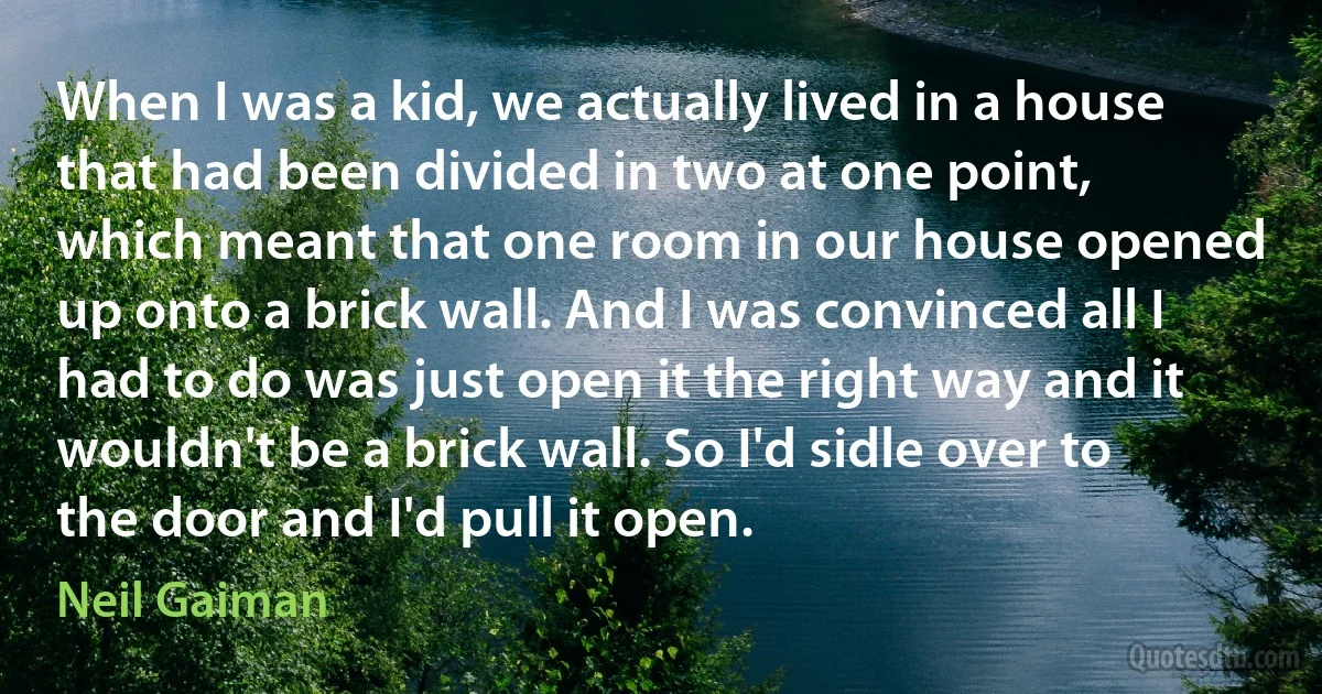 When I was a kid, we actually lived in a house that had been divided in two at one point, which meant that one room in our house opened up onto a brick wall. And I was convinced all I had to do was just open it the right way and it wouldn't be a brick wall. So I'd sidle over to the door and I'd pull it open. (Neil Gaiman)