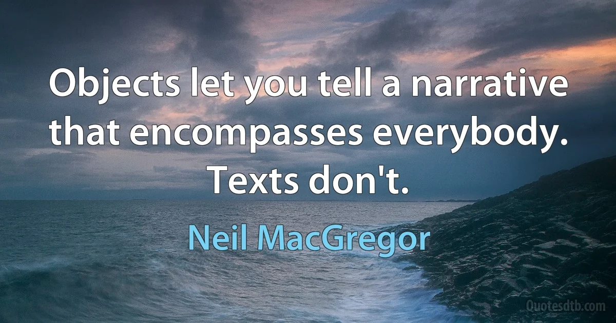 Objects let you tell a narrative that encompasses everybody. Texts don't. (Neil MacGregor)