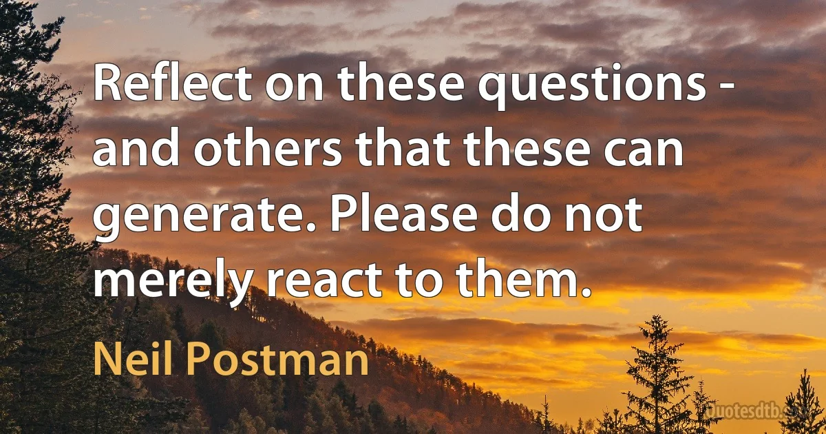 Reflect on these questions - and others that these can generate. Please do not merely react to them. (Neil Postman)