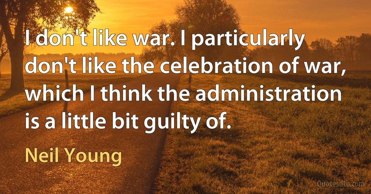 I don't like war. I particularly don't like the celebration of war, which I think the administration is a little bit guilty of. (Neil Young)