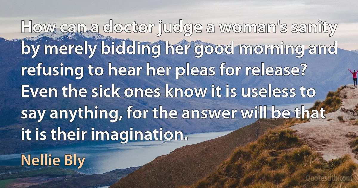 How can a doctor judge a woman's sanity by merely bidding her good morning and refusing to hear her pleas for release? Even the sick ones know it is useless to say anything, for the answer will be that it is their imagination. (Nellie Bly)