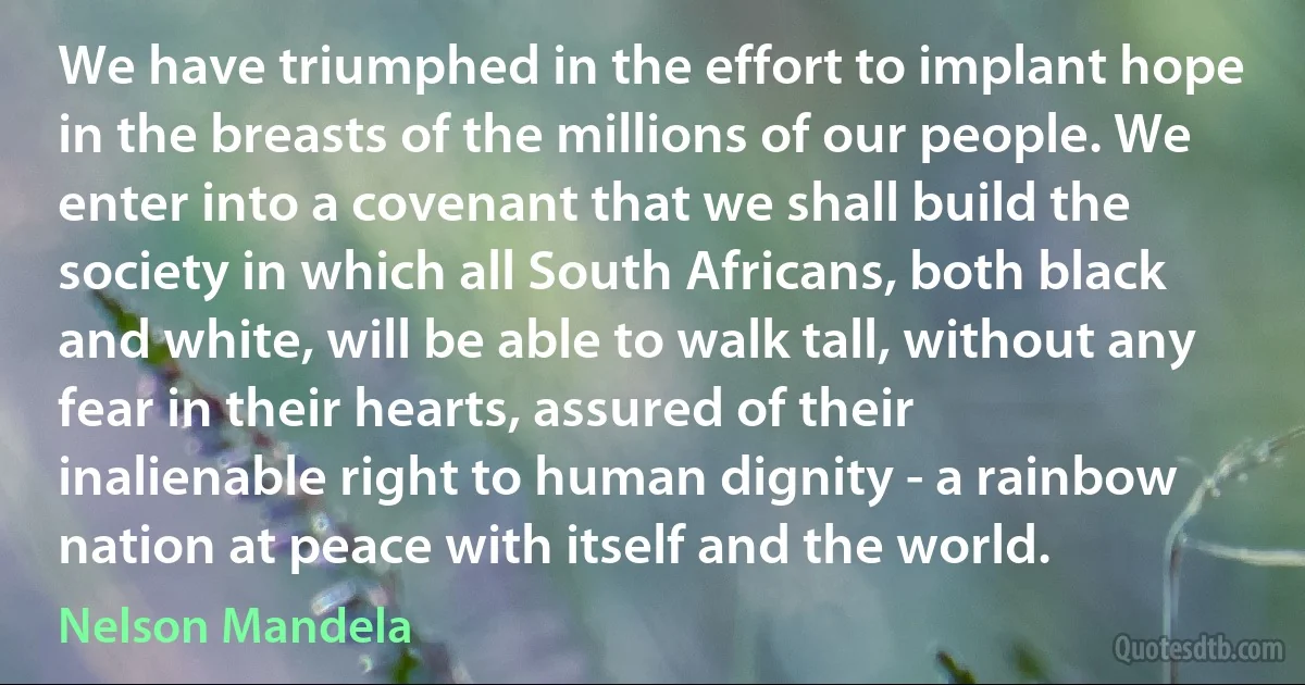 We have triumphed in the effort to implant hope in the breasts of the millions of our people. We enter into a covenant that we shall build the society in which all South Africans, both black and white, will be able to walk tall, without any fear in their hearts, assured of their inalienable right to human dignity - a rainbow nation at peace with itself and the world. (Nelson Mandela)