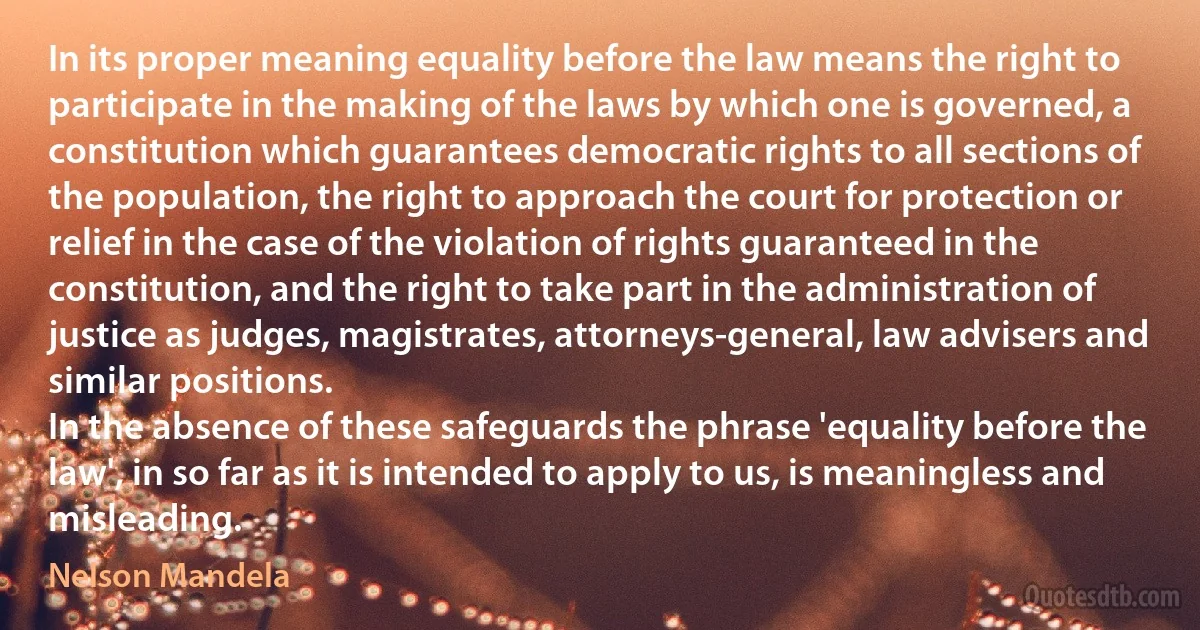 In its proper meaning equality before the law means the right to participate in the making of the laws by which one is governed, a constitution which guarantees democratic rights to all sections of the population, the right to approach the court for protection or relief in the case of the violation of rights guaranteed in the constitution, and the right to take part in the administration of justice as judges, magistrates, attorneys-general, law advisers and similar positions.
In the absence of these safeguards the phrase 'equality before the law', in so far as it is intended to apply to us, is meaningless and misleading. (Nelson Mandela)