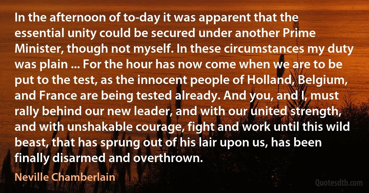 In the afternoon of to-day it was apparent that the essential unity could be secured under another Prime Minister, though not myself. In these circumstances my duty was plain ... For the hour has now come when we are to be put to the test, as the innocent people of Holland, Belgium, and France are being tested already. And you, and I, must rally behind our new leader, and with our united strength, and with unshakable courage, fight and work until this wild beast, that has sprung out of his lair upon us, has been finally disarmed and overthrown. (Neville Chamberlain)