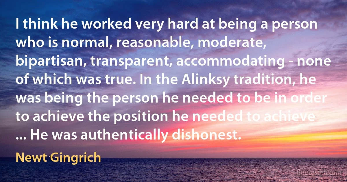 I think he worked very hard at being a person who is normal, reasonable, moderate, bipartisan, transparent, accommodating - none of which was true. In the Alinksy tradition, he was being the person he needed to be in order to achieve the position he needed to achieve ... He was authentically dishonest. (Newt Gingrich)