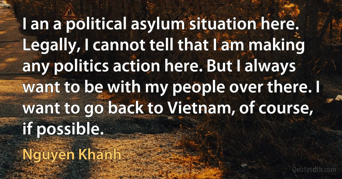 I an a political asylum situation here. Legally, I cannot tell that I am making any politics action here. But I always want to be with my people over there. I want to go back to Vietnam, of course, if possible. (Nguyen Khanh)