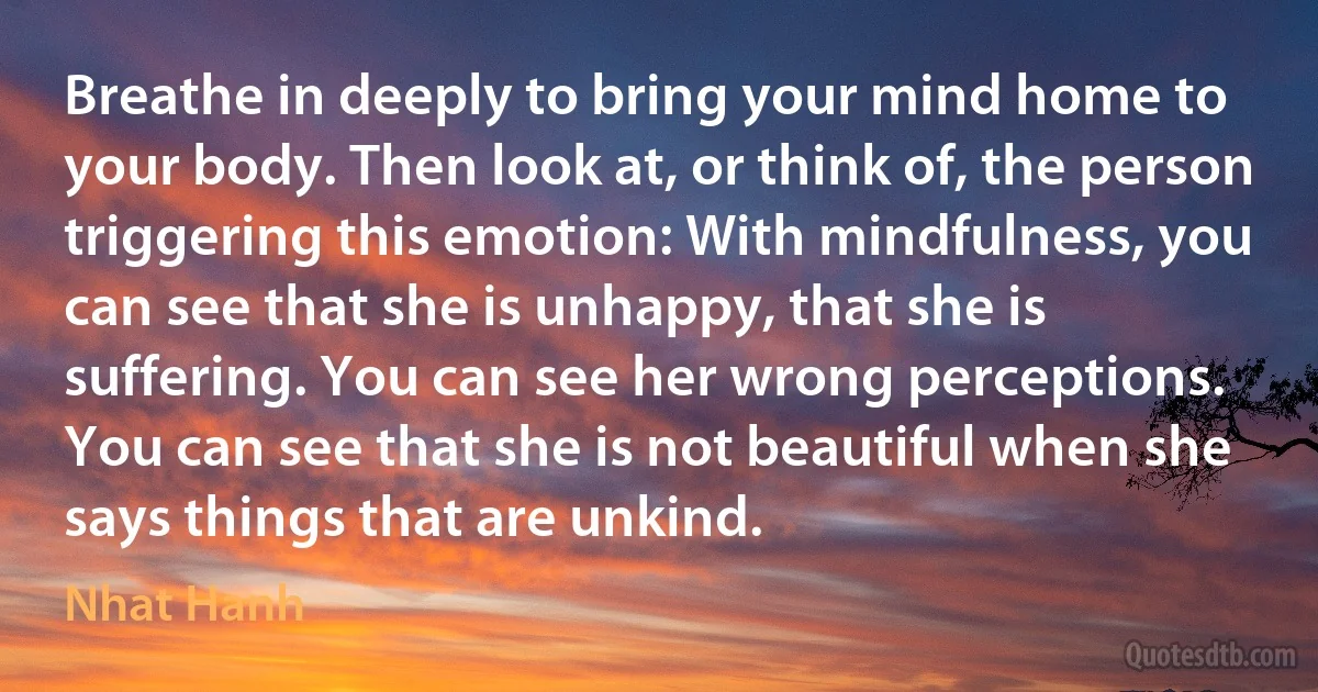 Breathe in deeply to bring your mind home to your body. Then look at, or think of, the person triggering this emotion: With mindfulness, you can see that she is unhappy, that she is suffering. You can see her wrong perceptions. You can see that she is not beautiful when she says things that are unkind. (Nhat Hanh)