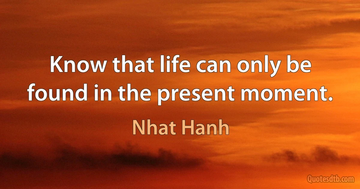 Know that life can only be found in the present moment. (Nhat Hanh)