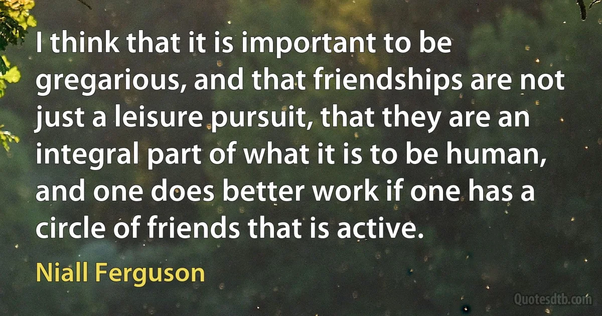 I think that it is important to be gregarious, and that friendships are not just a leisure pursuit, that they are an integral part of what it is to be human, and one does better work if one has a circle of friends that is active. (Niall Ferguson)