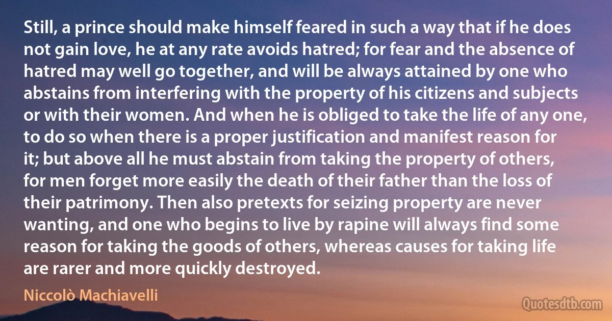 Still, a prince should make himself feared in such a way that if he does not gain love, he at any rate avoids hatred; for fear and the absence of hatred may well go together, and will be always attained by one who abstains from interfering with the property of his citizens and subjects or with their women. And when he is obliged to take the life of any one, to do so when there is a proper justification and manifest reason for it; but above all he must abstain from taking the property of others, for men forget more easily the death of their father than the loss of their patrimony. Then also pretexts for seizing property are never wanting, and one who begins to live by rapine will always find some reason for taking the goods of others, whereas causes for taking life are rarer and more quickly destroyed. (Niccolò Machiavelli)