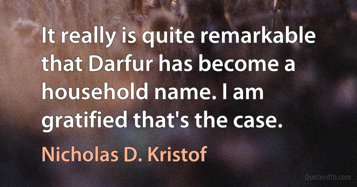 It really is quite remarkable that Darfur has become a household name. I am gratified that's the case. (Nicholas D. Kristof)