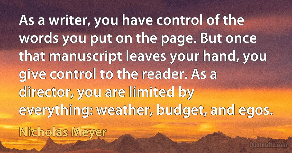 As a writer, you have control of the words you put on the page. But once that manuscript leaves your hand, you give control to the reader. As a director, you are limited by everything: weather, budget, and egos. (Nicholas Meyer)