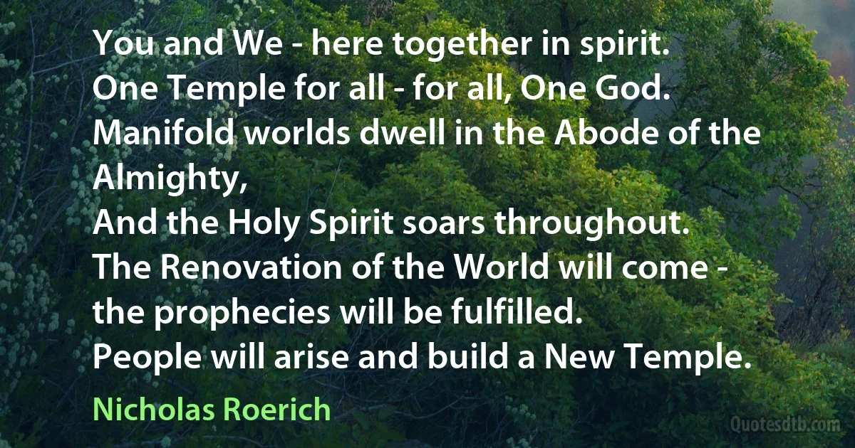 You and We - here together in spirit.
One Temple for all - for all, One God.
Manifold worlds dwell in the Abode of the Almighty,
And the Holy Spirit soars throughout.
The Renovation of the World will come -
the prophecies will be fulfilled.
People will arise and build a New Temple. (Nicholas Roerich)