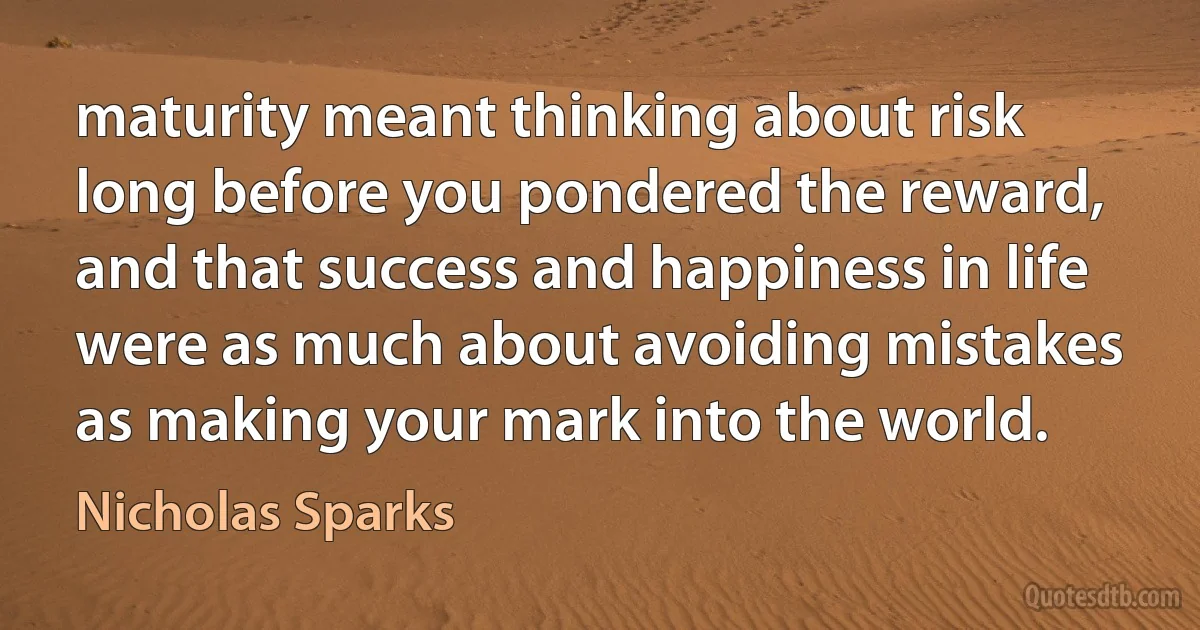 maturity meant thinking about risk long before you pondered the reward, and that success and happiness in life were as much about avoiding mistakes as making your mark into the world. (Nicholas Sparks)