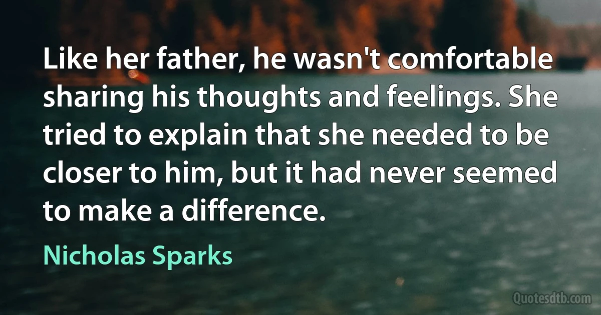 Like her father, he wasn't comfortable sharing his thoughts and feelings. She tried to explain that she needed to be closer to him, but it had never seemed to make a difference. (Nicholas Sparks)