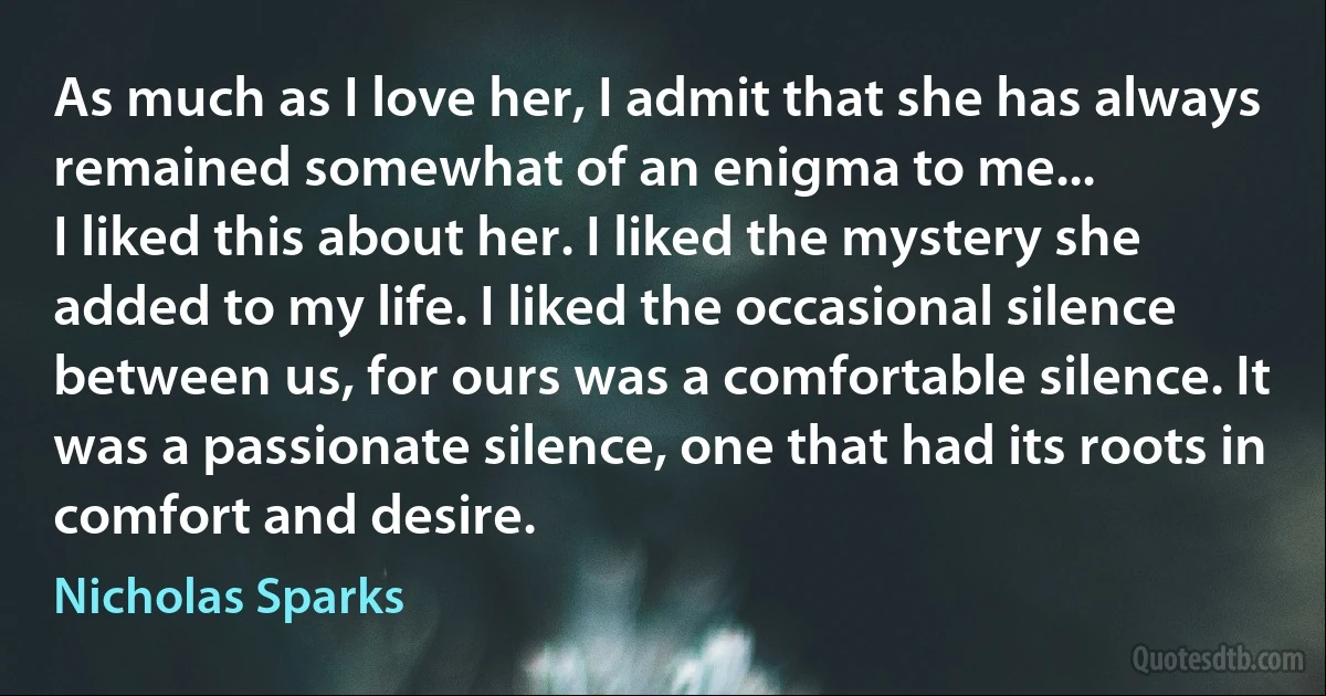 As much as I love her, I admit that she has always remained somewhat of an enigma to me...
I liked this about her. I liked the mystery she added to my life. I liked the occasional silence between us, for ours was a comfortable silence. It was a passionate silence, one that had its roots in comfort and desire. (Nicholas Sparks)