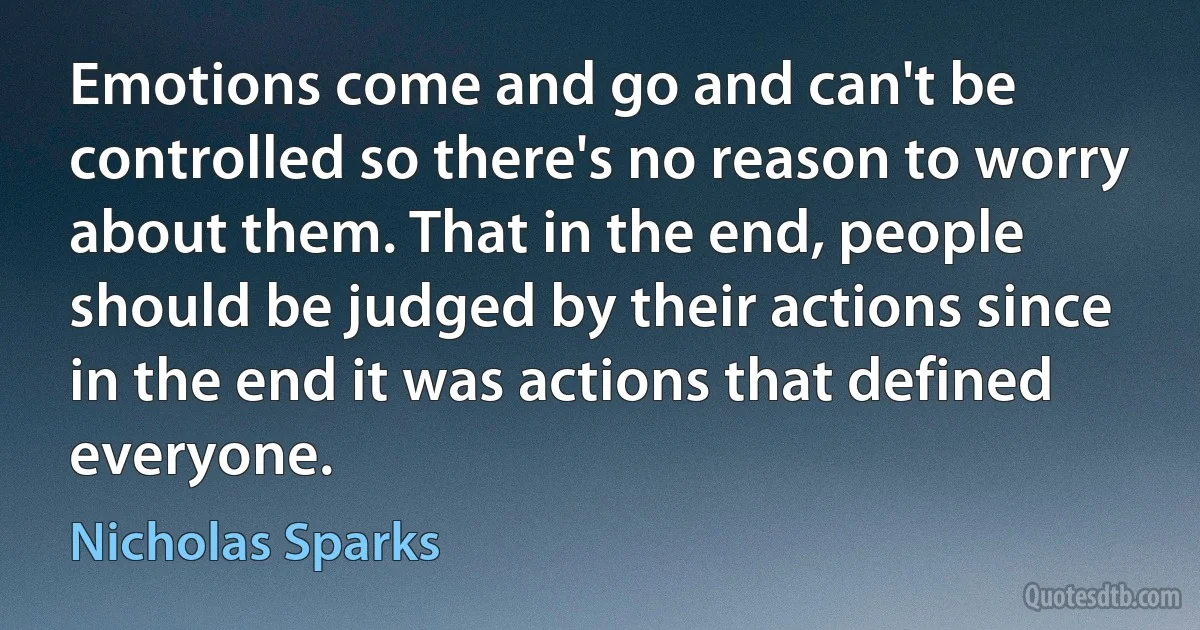 Emotions come and go and can't be controlled so there's no reason to worry about them. That in the end, people should be judged by their actions since in the end it was actions that defined everyone. (Nicholas Sparks)