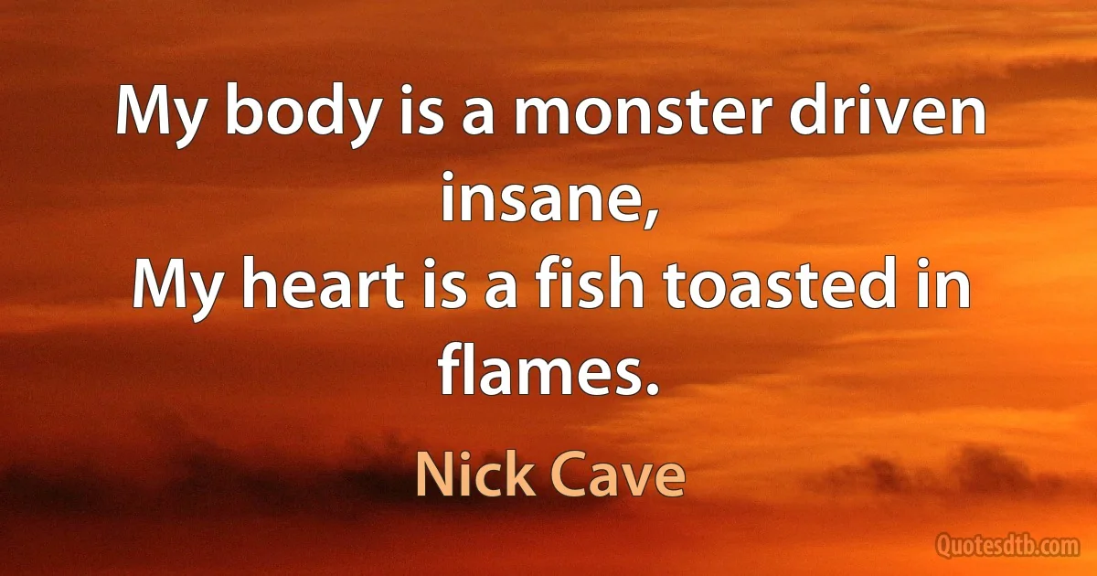 My body is a monster driven insane,
My heart is a fish toasted in flames. (Nick Cave)