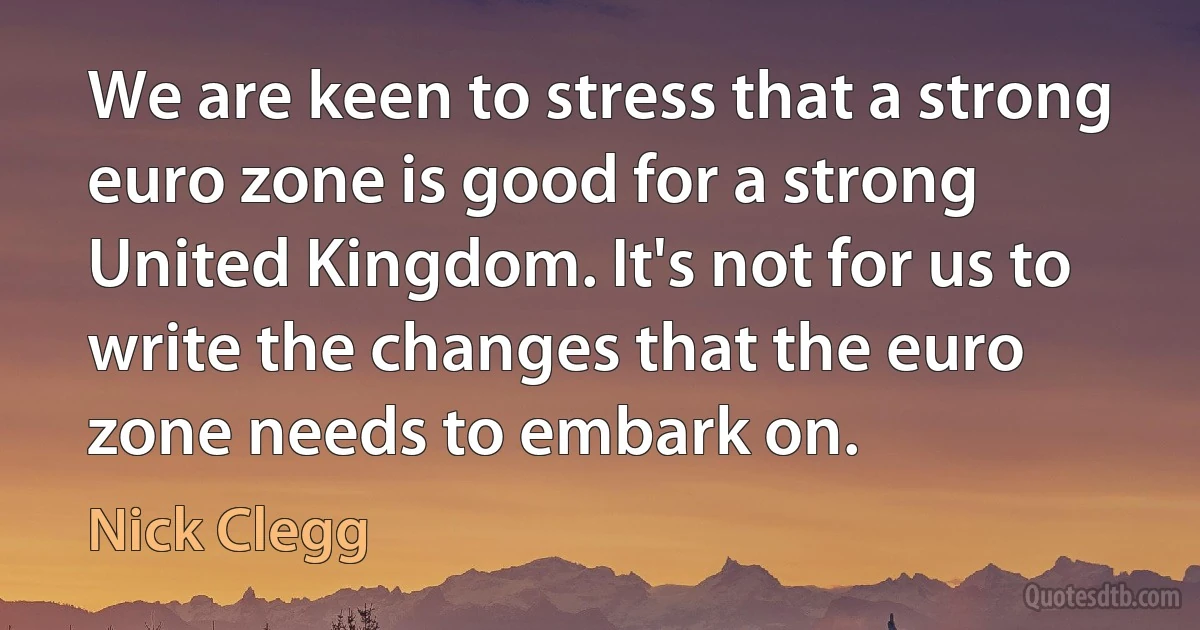 We are keen to stress that a strong euro zone is good for a strong United Kingdom. It's not for us to write the changes that the euro zone needs to embark on. (Nick Clegg)