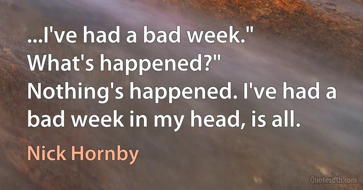 ...I've had a bad week."
What's happened?"
Nothing's happened. I've had a bad week in my head, is all. (Nick Hornby)