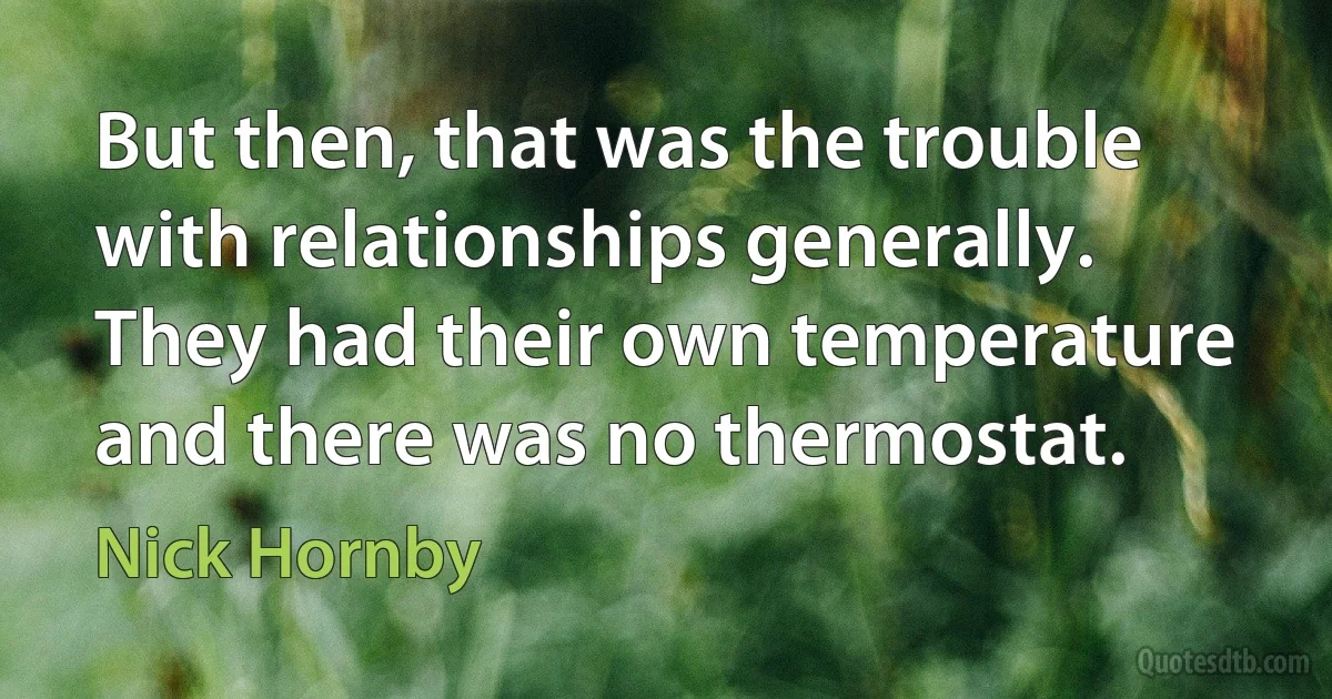 But then, that was the trouble with relationships generally. They had their own temperature and there was no thermostat. (Nick Hornby)