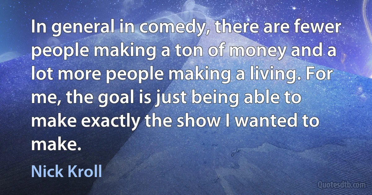 In general in comedy, there are fewer people making a ton of money and a lot more people making a living. For me, the goal is just being able to make exactly the show I wanted to make. (Nick Kroll)