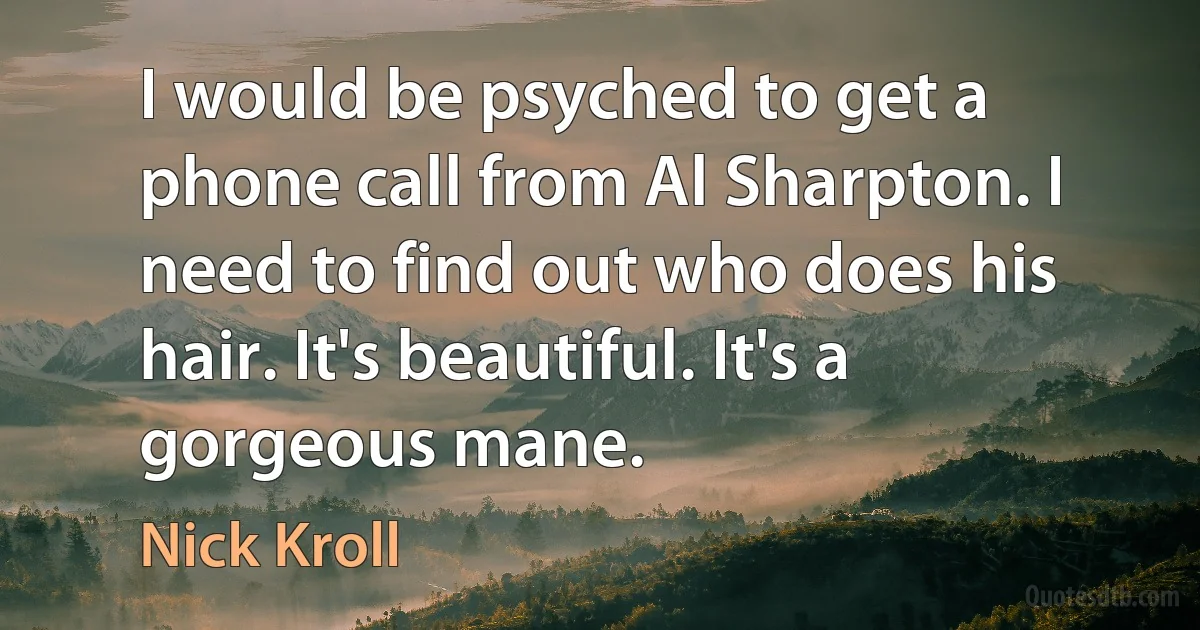 I would be psyched to get a phone call from Al Sharpton. I need to find out who does his hair. It's beautiful. It's a gorgeous mane. (Nick Kroll)