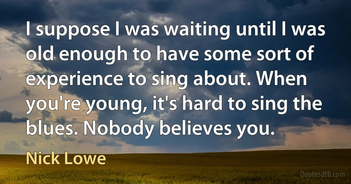 I suppose I was waiting until I was old enough to have some sort of experience to sing about. When you're young, it's hard to sing the blues. Nobody believes you. (Nick Lowe)