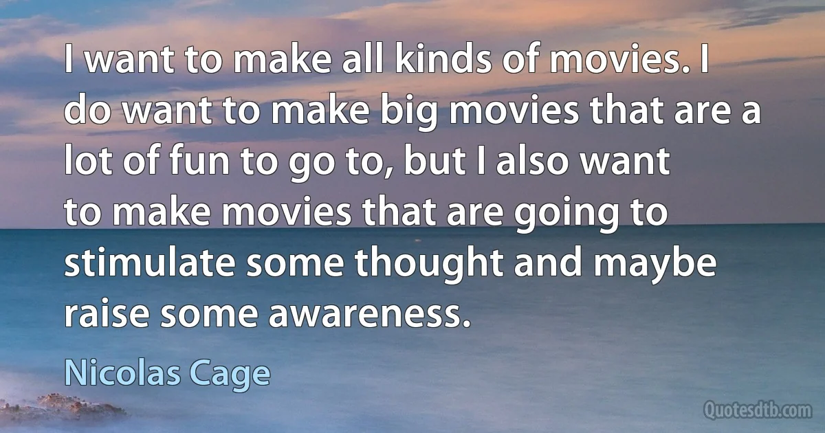 I want to make all kinds of movies. I do want to make big movies that are a lot of fun to go to, but I also want to make movies that are going to stimulate some thought and maybe raise some awareness. (Nicolas Cage)