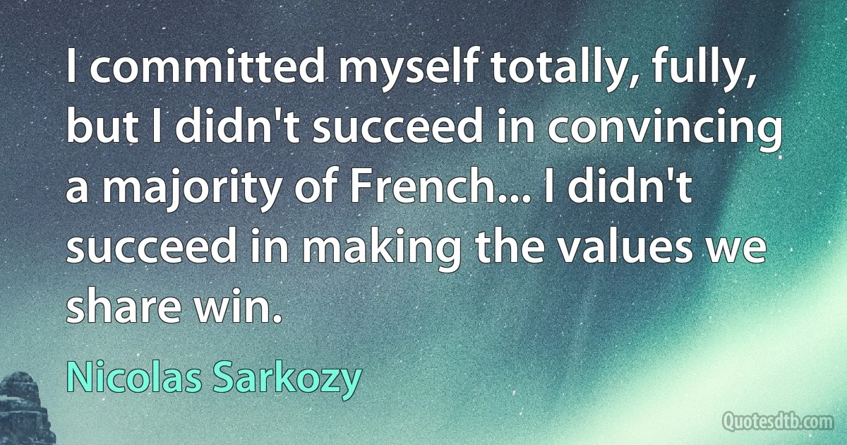 I committed myself totally, fully, but I didn't succeed in convincing a majority of French... I didn't succeed in making the values we share win. (Nicolas Sarkozy)