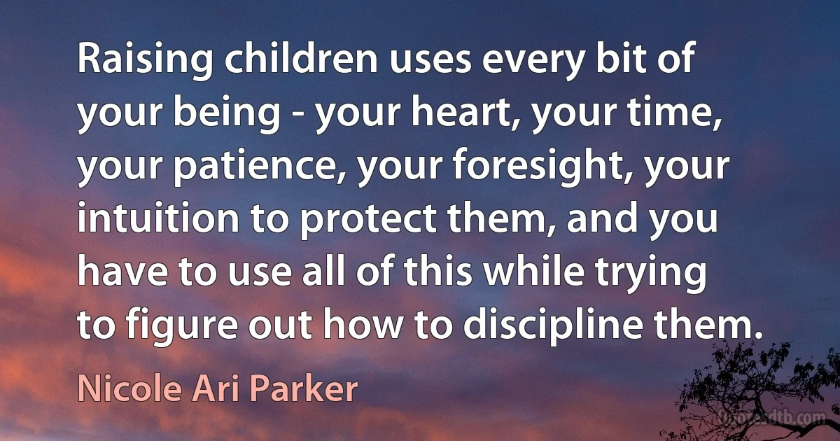 Raising children uses every bit of your being - your heart, your time, your patience, your foresight, your intuition to protect them, and you have to use all of this while trying to figure out how to discipline them. (Nicole Ari Parker)