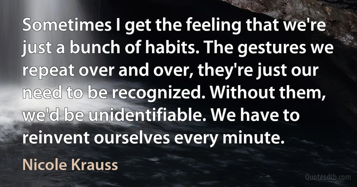 Sometimes I get the feeling that we're just a bunch of habits. The gestures we repeat over and over, they're just our need to be recognized. Without them, we'd be unidentifiable. We have to reinvent ourselves every minute. (Nicole Krauss)